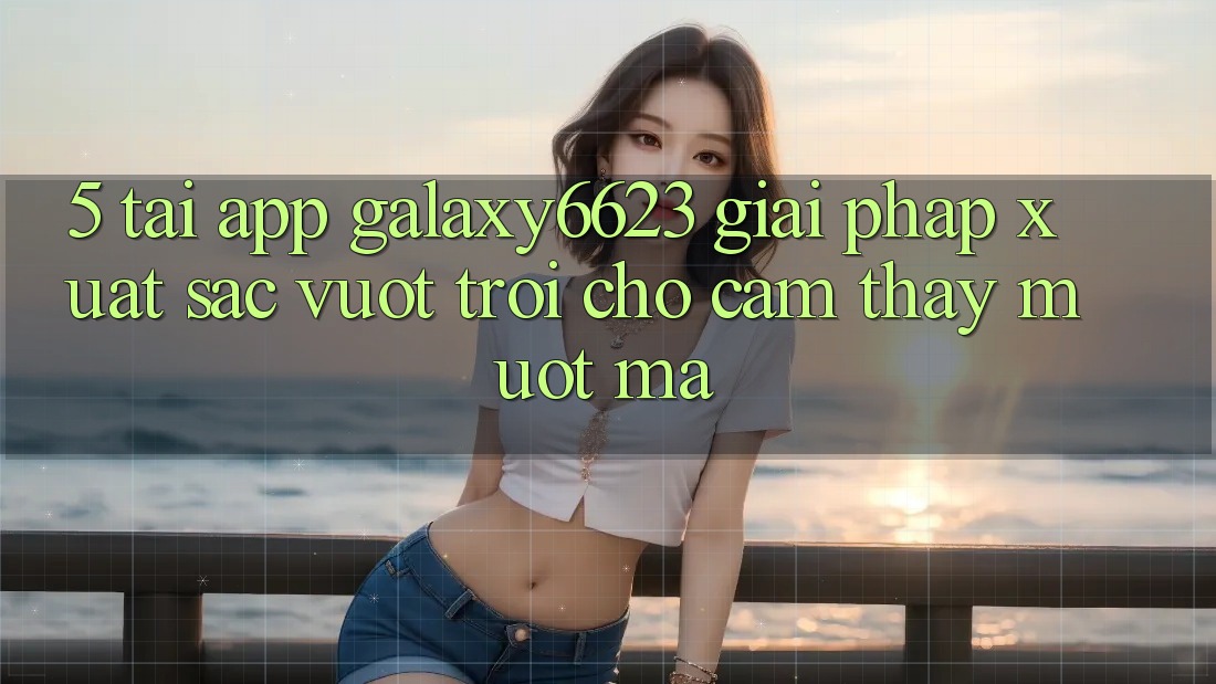 5. Tải App Galaxy6623 - Giải Pháp Xuất sắc vượt trội Cho Cảm thấy Mượt Mà