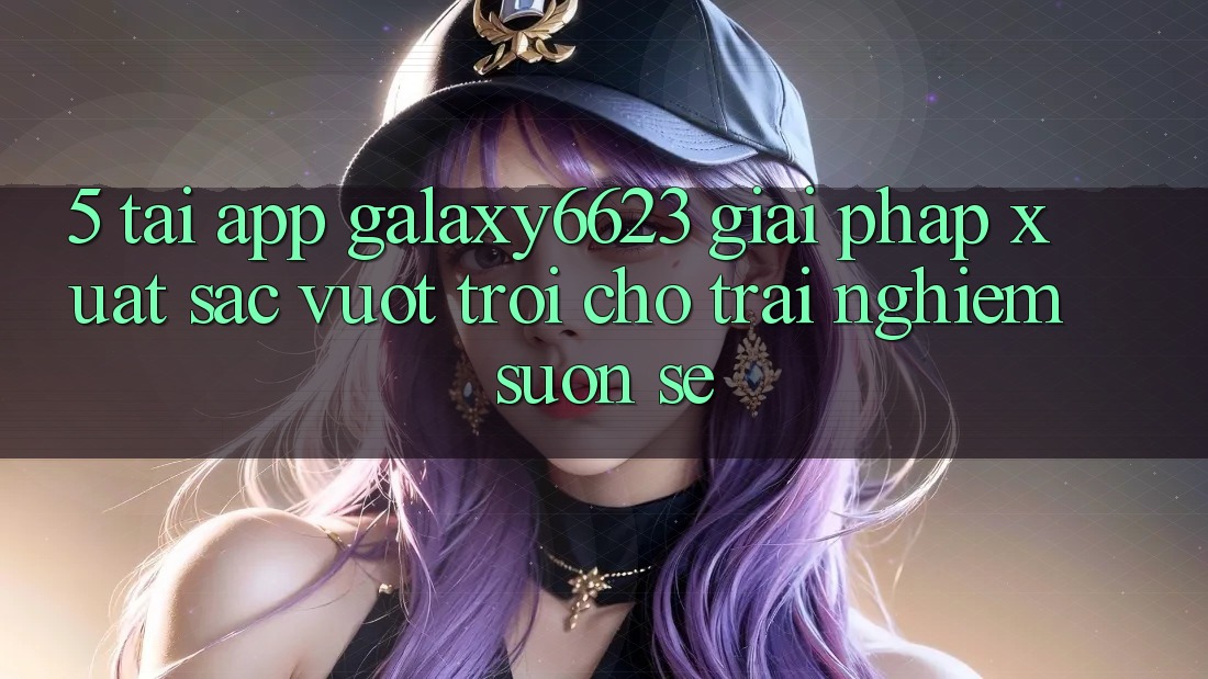 5. Tải App Galaxy6623 - Giải Pháp Xuất sắc vượt trội Cho Trải Nghiệm Suôn sẻ