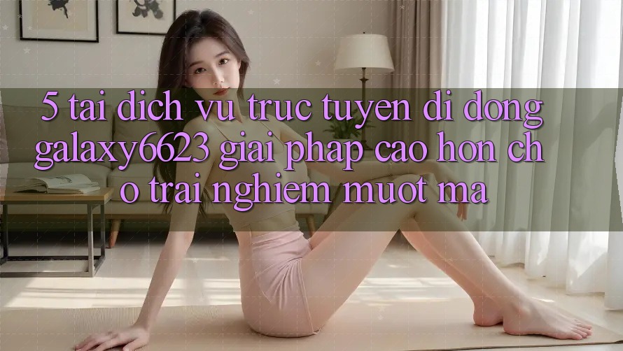 5. Tải Dịch vụ trực tuyến di động Galaxy6623 - Giải Pháp Cao hơn Cho Trải nghiệm Mượt Mà