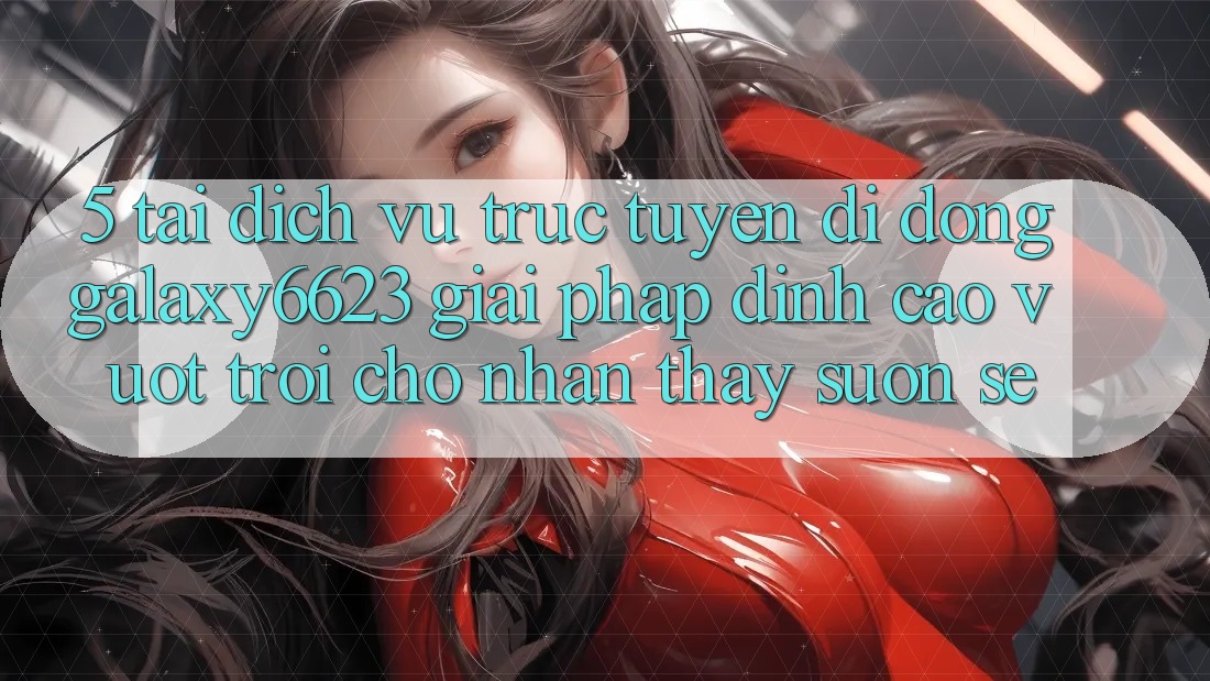 5. Tải Dịch vụ trực tuyến di động Galaxy6623 - Giải Pháp Đỉnh cao vượt trội Cho Nhận thấy Suôn sẻ