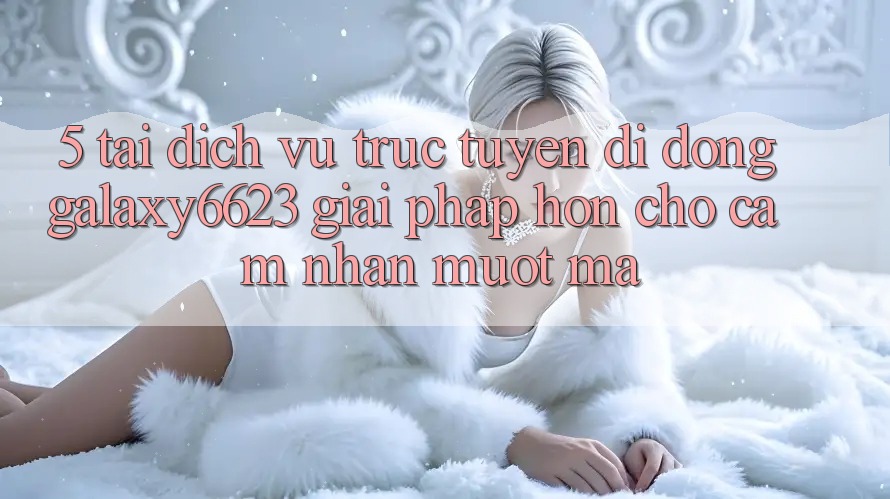 5. Tải Dịch vụ trực tuyến di động Galaxy6623 - Giải Pháp Hơn Cho Cảm nhận Mượt Mà 5. Tải Dịch vụ trực tuyến di động Galaxy6623 - Giải Pháp Hơn Cho Cảm nhận Mượt Mà