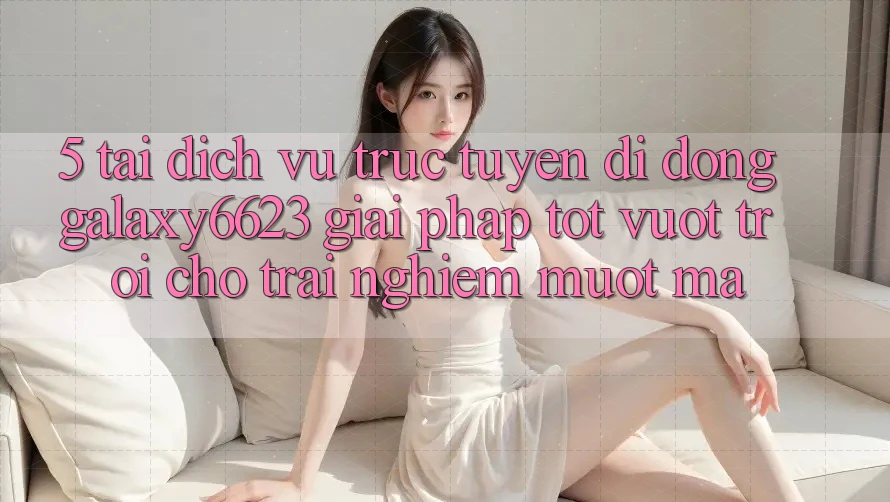 5. Tải Dịch vụ trực tuyến di động Galaxy6623 - Giải Pháp Tốt vượt trội Cho Trải Nghiệm Mượt Mà