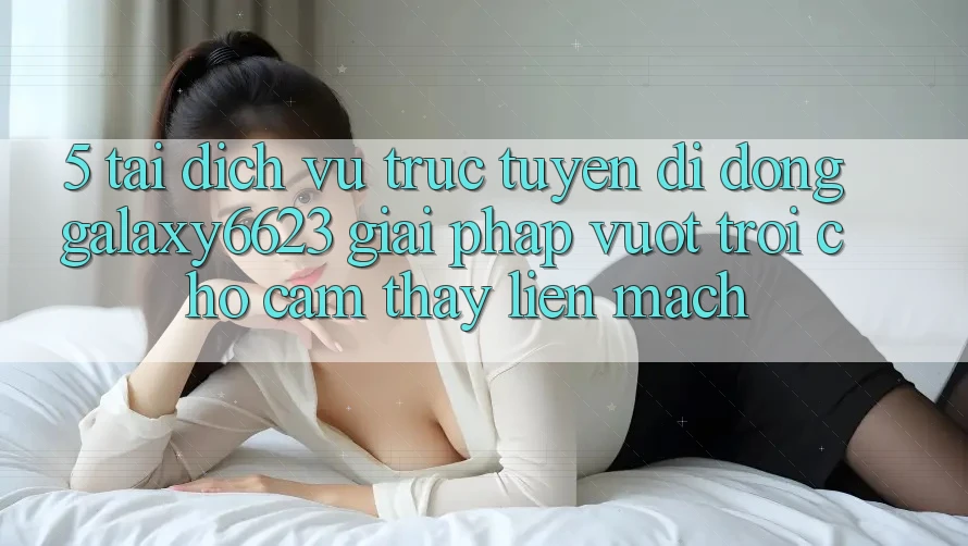 5. Tải Dịch vụ trực tuyến di động Galaxy6623 - Giải Pháp Vượt trội Cho Cảm thấy Liền mạch
