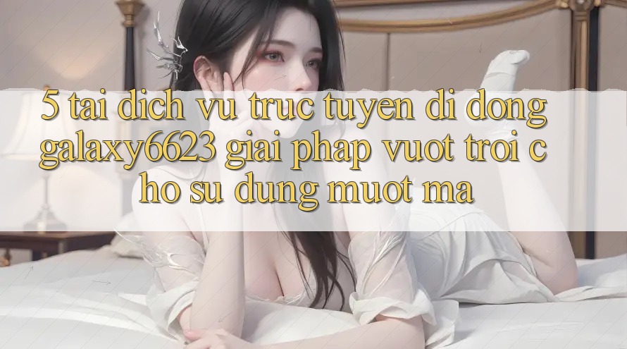 5. Tải Dịch vụ trực tuyến di động Galaxy6623 - Giải Pháp Vượt Trội Cho Sử dụng Mượt mà