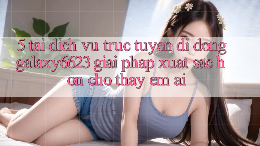 5. Tải Dịch vụ trực tuyến di động Galaxy6623 - Giải Pháp Xuất sắc hơn Cho Thấy Êm ái 5. Tải Dịch vụ trực tuyến di động Galaxy6623 - Giải Pháp Xuất sắc hơn Cho Thấy Êm ái