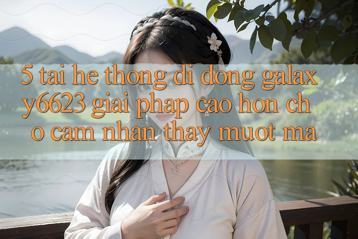 5. Tải Hệ thống di động Galaxy6623 - Giải Pháp Cao hơn Cho Cảm nhận thấy Mượt Mà