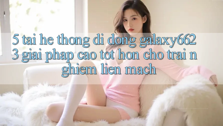 5. Tải Hệ thống di động Galaxy6623 - Giải Pháp Cao tốt hơn Cho Trải Nghiệm Liền mạch 5. Tải Hệ thống di động Galaxy6623 - Giải Pháp Cao tốt hơn Cho Trải Nghiệm Liền mạch