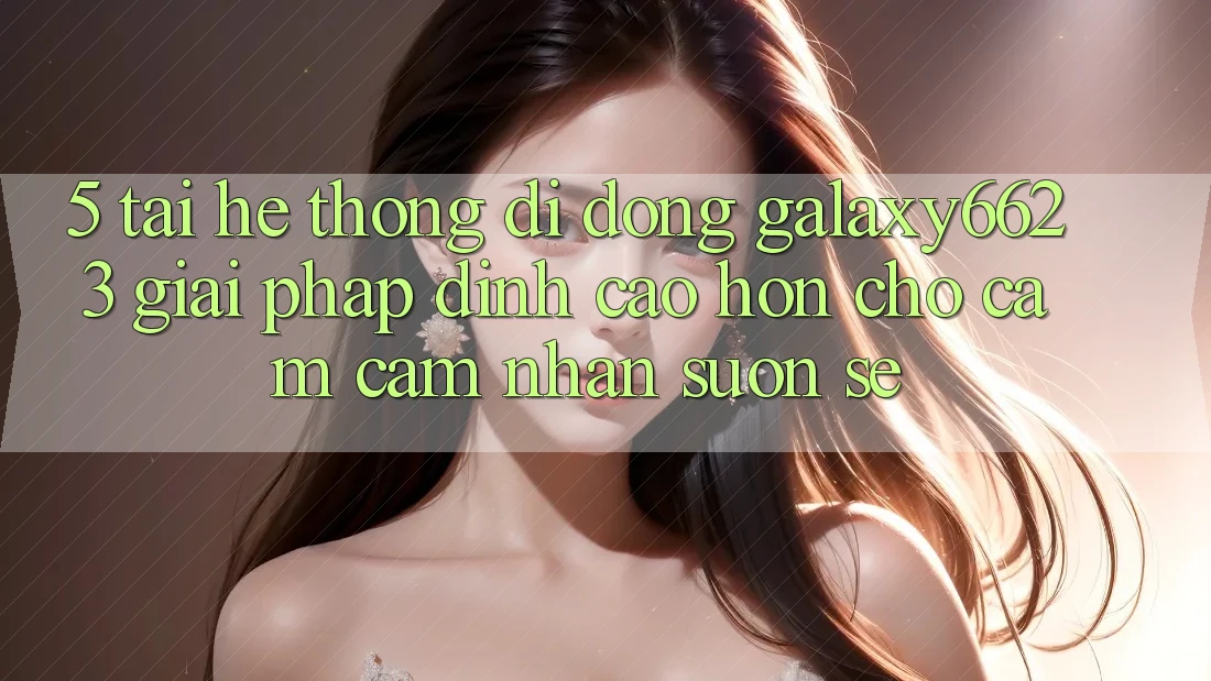 5. Tải Hệ thống di động Galaxy6623 - Giải Pháp Đỉnh cao hơn Cho Cảm cảm nhận Suôn sẻ