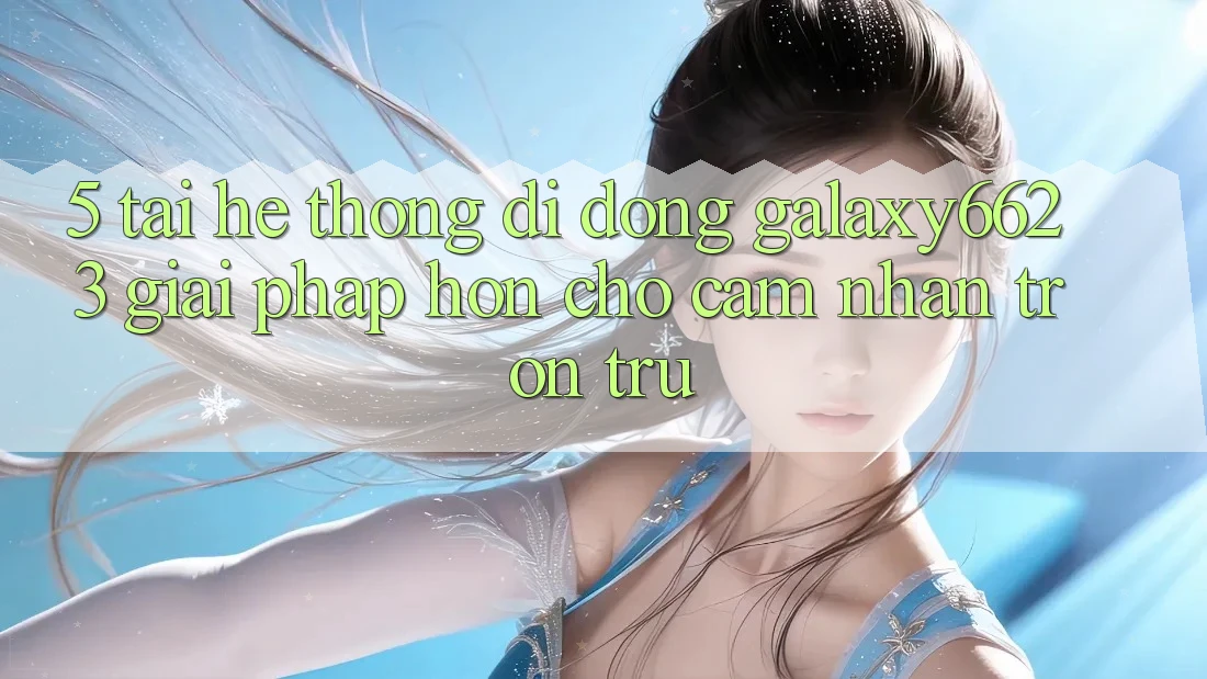 5. Tải Hệ thống di động Galaxy6623 - Giải Pháp Hơn Cho Cảm nhận Trơn tru 5. Tải Hệ thống di động Galaxy6623 - Giải Pháp Hơn Cho Cảm nhận Trơn tru