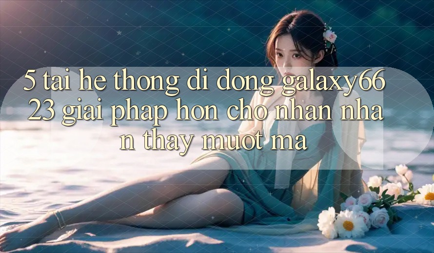 5. Tải Hệ thống di động Galaxy6623 - Giải Pháp Hơn Cho Nhận nhận thấy Mượt Mà
