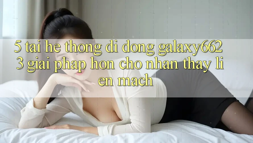 5. Tải Hệ thống di động Galaxy6623 - Giải Pháp Hơn Cho Nhận thấy Liền mạch