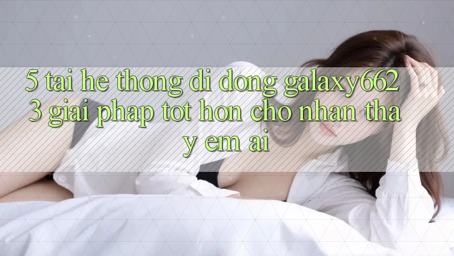 5. Tải Hệ thống di động Galaxy6623 - Giải Pháp Tốt hơn Cho Nhận thấy Êm ái