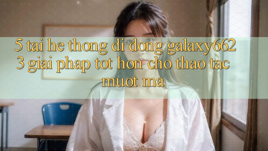 5. Tải Hệ thống di động Galaxy6623 - Giải Pháp Tốt hơn Cho Thao tác Mượt Mà 5. Tải Hệ thống di động Galaxy6623 - Giải Pháp Tốt hơn Cho Thao tác Mượt Mà