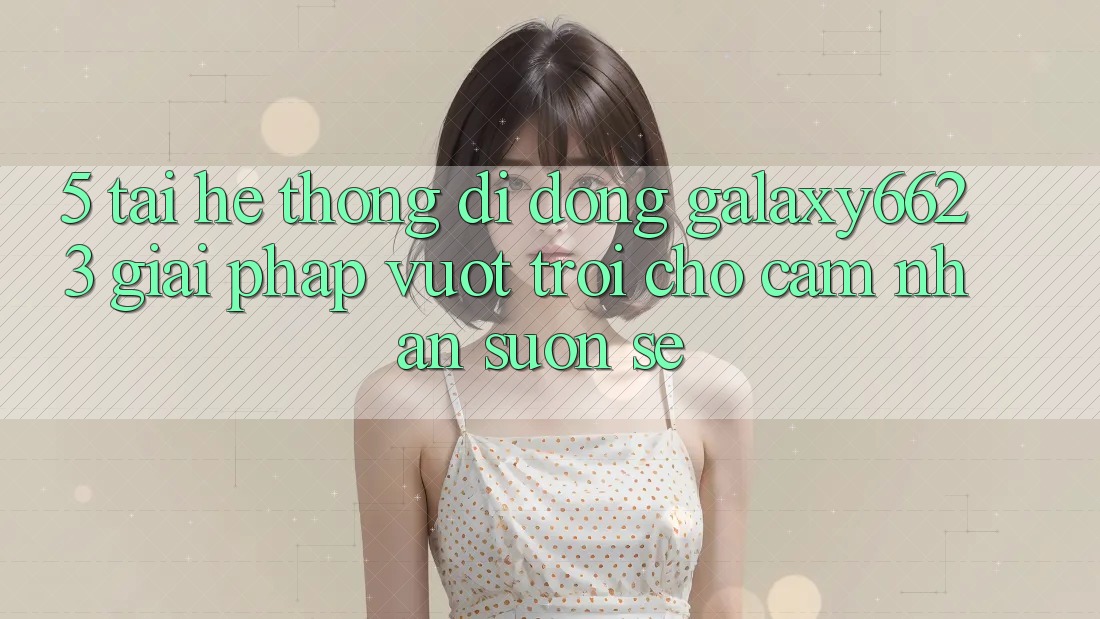 5. Tải Hệ thống di động Galaxy6623 - Giải Pháp Vượt Trội Cho Cảm nhận Suôn sẻ