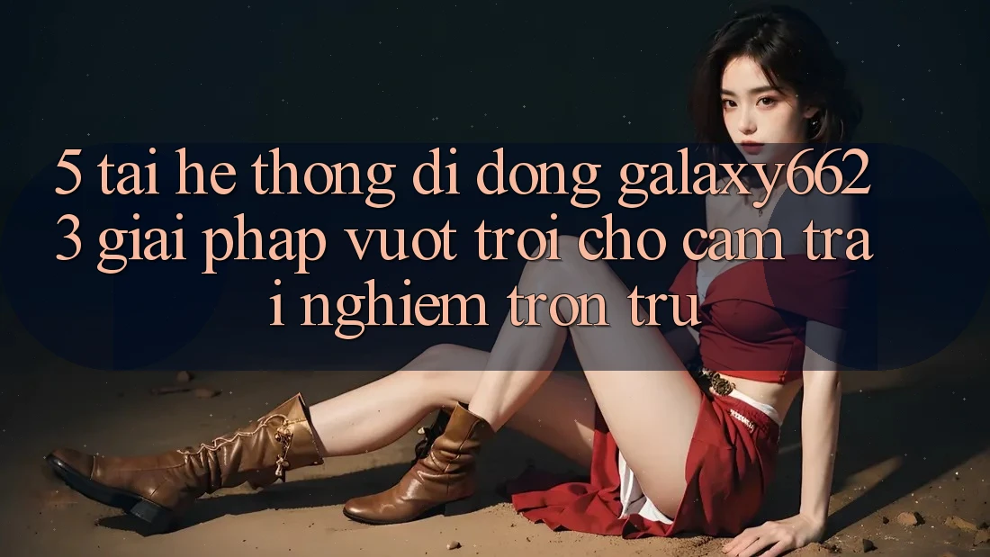 5. Tải Hệ thống di động Galaxy6623 - Giải Pháp Vượt Trội Cho Cảm trải nghiệm Trơn tru