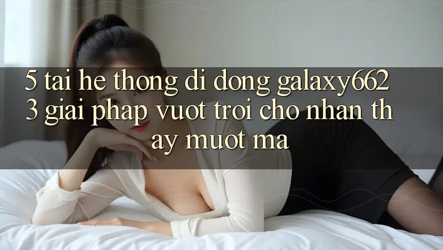 5. Tải Hệ thống di động Galaxy6623 - Giải Pháp Vượt trội Cho Nhận thấy Mượt Mà