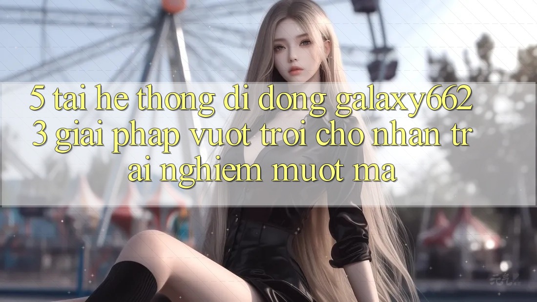 5. Tải Hệ thống di động Galaxy6623 - Giải Pháp Vượt Trội Cho Nhận trải nghiệm Mượt Mà