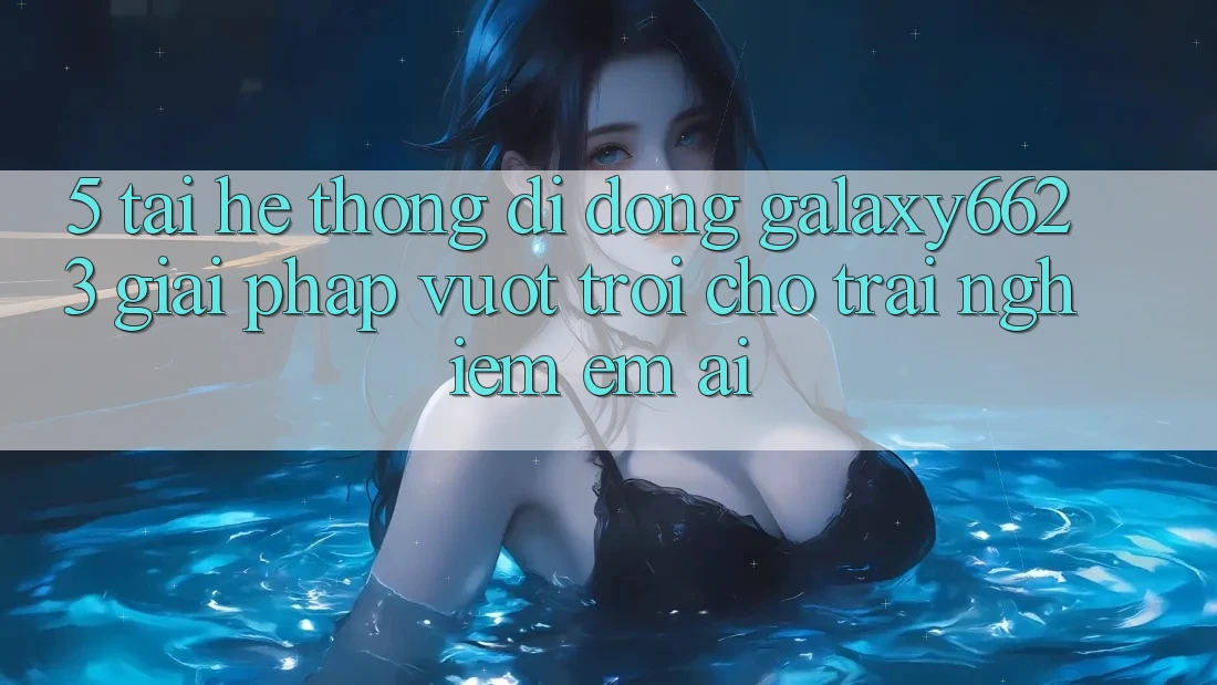 5. Tải Hệ thống di động Galaxy6623 - Giải Pháp Vượt Trội Cho Trải Nghiệm Êm ái