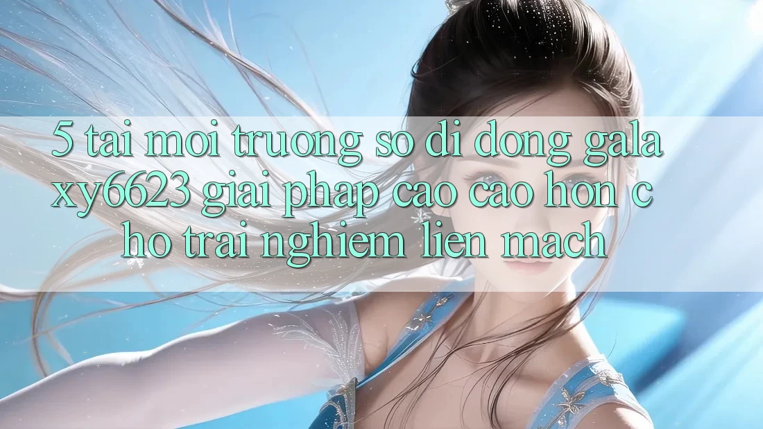 5. Tải Môi trường số di động Galaxy6623 - Giải Pháp Cao cao hơn Cho Trải Nghiệm Liền mạch