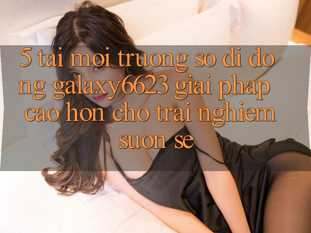 5. Tải Môi trường số di động Galaxy6623 - Giải Pháp Cao hơn Cho Trải Nghiệm Suôn sẻ