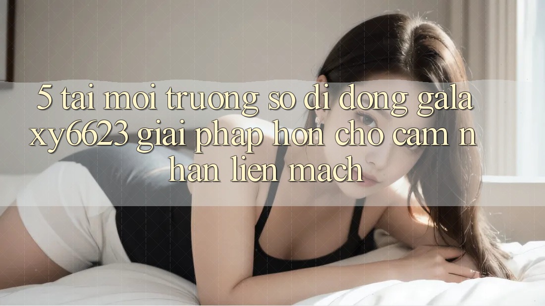 5. Tải Môi trường số di động Galaxy6623 - Giải Pháp Hơn Cho Cảm nhận Liền mạch