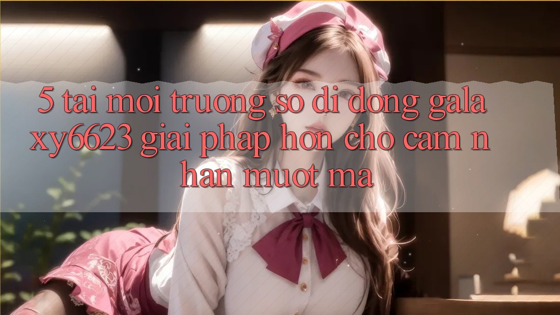 5. Tải Môi trường số di động Galaxy6623 - Giải Pháp Hơn Cho Cảm nhận Mượt Mà 5. Tải Môi trường số di động Galaxy6623 - Giải Pháp Hơn Cho Cảm nhận Mượt Mà