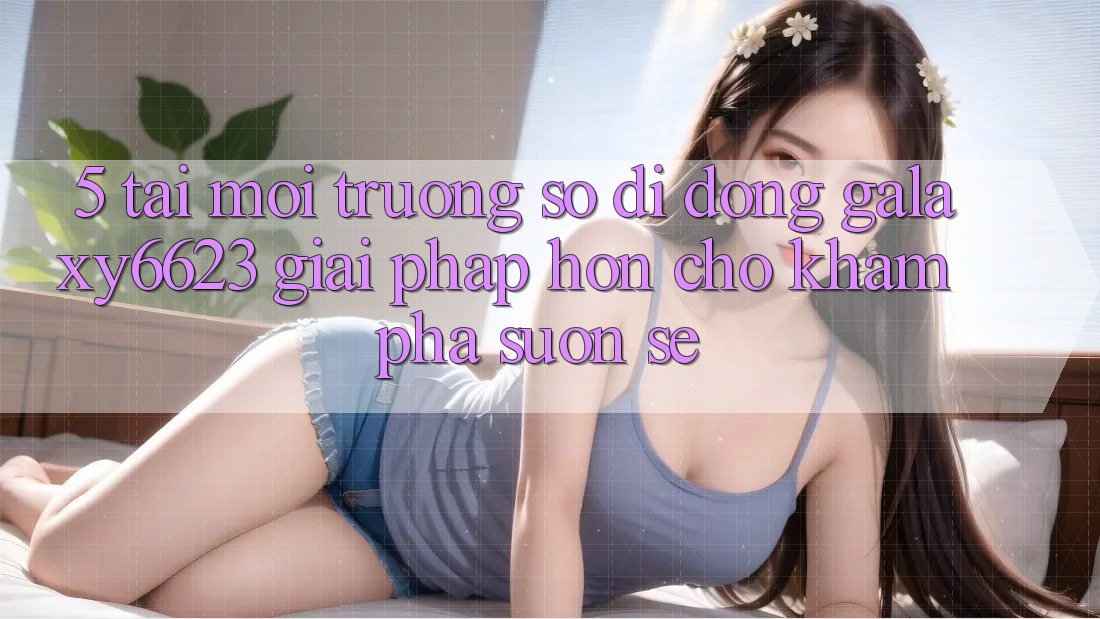 5. Tải Môi trường số di động Galaxy6623 - Giải Pháp Hơn Cho Khám phá Suôn sẻ 5. Tải Môi trường số di động Galaxy6623 - Giải Pháp Hơn Cho Khám phá Suôn sẻ