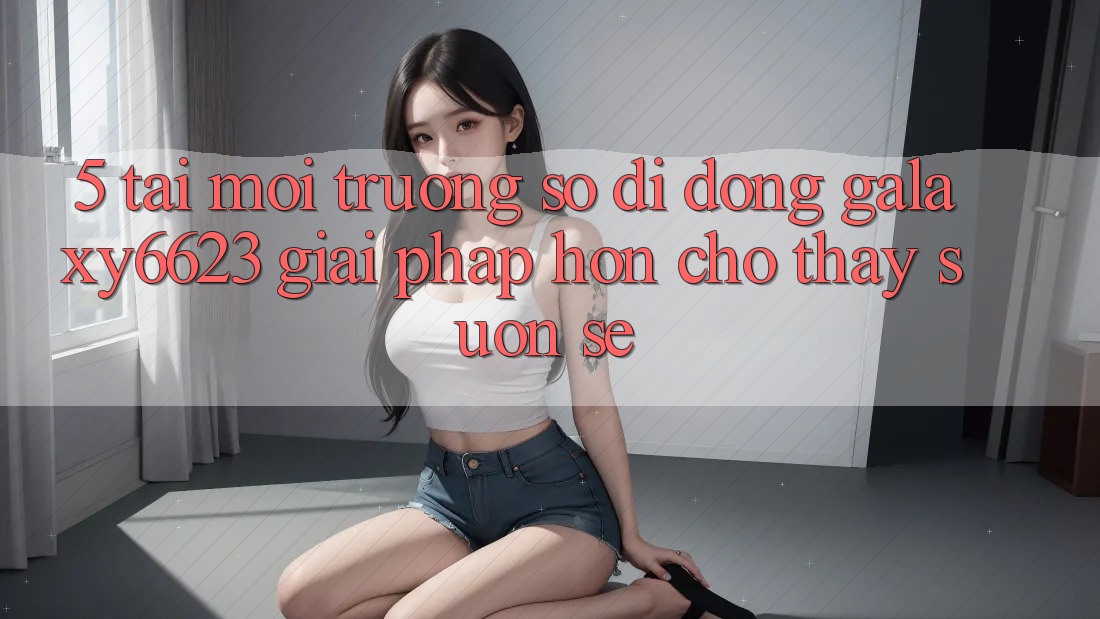5. Tải Môi trường số di động Galaxy6623 - Giải Pháp Hơn Cho Thấy Suôn sẻ 5. Tải Môi trường số di động Galaxy6623 - Giải Pháp Hơn Cho Thấy Suôn sẻ