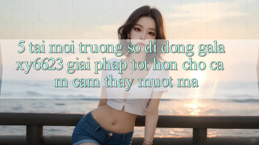 5. Tải Môi trường số di động Galaxy6623 - Giải Pháp Tốt hơn Cho Cảm cảm thấy Mượt Mà 5. Tải Môi trường số di động Galaxy6623 - Giải Pháp Tốt hơn Cho Cảm cảm thấy Mượt Mà
