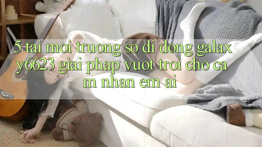 5. Tải Môi trường số di động Galaxy6623 - Giải Pháp Vượt Trội Cho Cảm nhận Êm ái