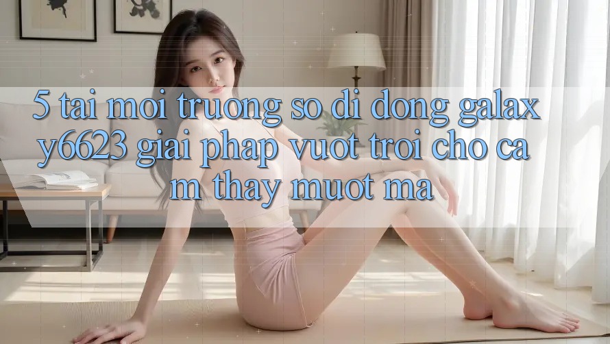 5. Tải Môi trường số di động Galaxy6623 - Giải Pháp Vượt Trội Cho Cảm thấy Mượt Mà 5. Tải Môi trường số di động Galaxy6623 - Giải Pháp Vượt Trội Cho Cảm thấy Mượt Mà