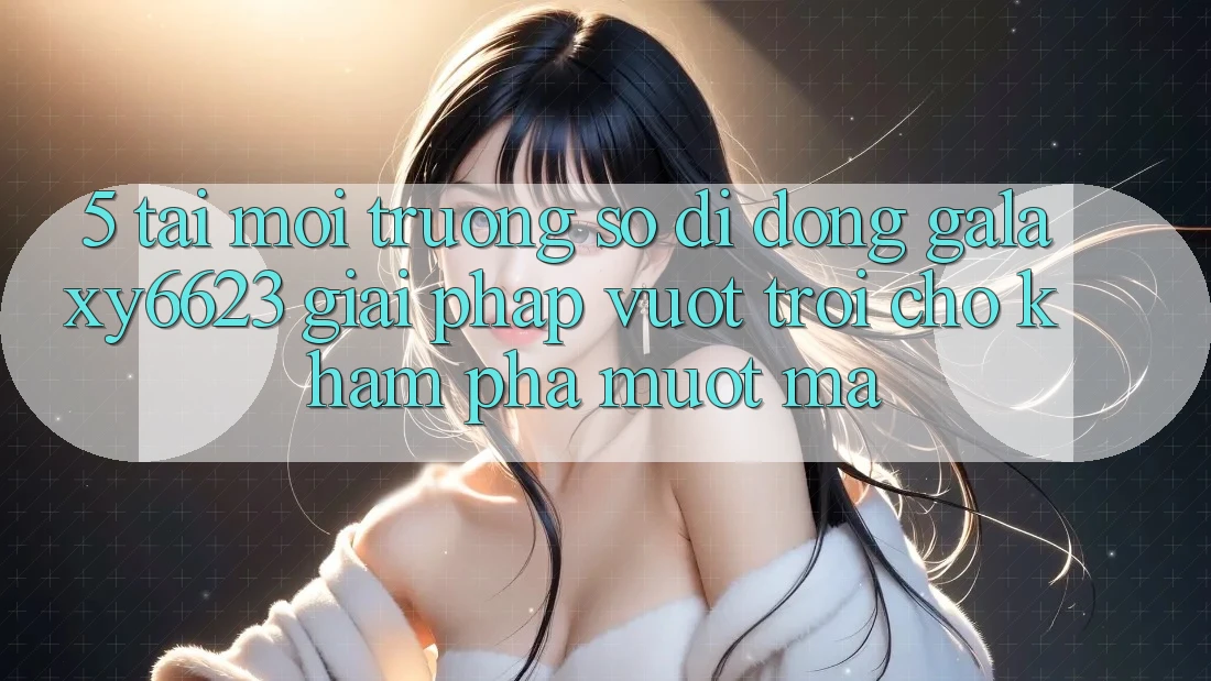 5. Tải Môi trường số di động Galaxy6623 - Giải Pháp Vượt Trội Cho Khám phá Mượt Mà