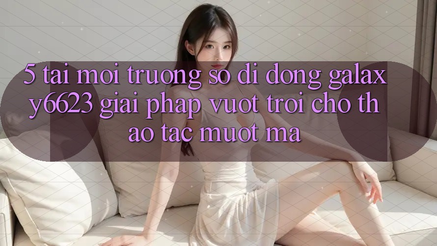 5. Tải Môi trường số di động Galaxy6623 - Giải Pháp Vượt trội Cho Thao tác Mượt Mà 5. Tải Môi trường số di động Galaxy6623 - Giải Pháp Vượt trội Cho Thao tác Mượt Mà