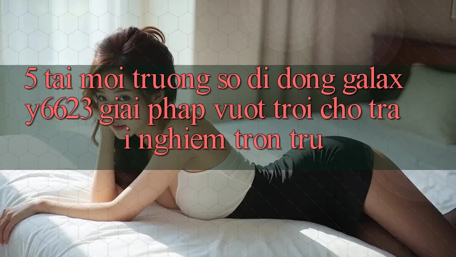 5. Tải Môi trường số di động Galaxy6623 - Giải Pháp Vượt Trội Cho Trải nghiệm Trơn tru 5. Tải Môi trường số di động Galaxy6623 - Giải Pháp Vượt Trội Cho Trải nghiệm Trơn tru