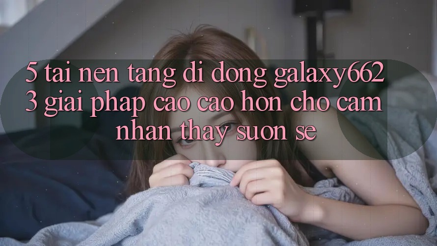 5. Tải Nền tảng di động Galaxy6623 - Giải Pháp Cao cao hơn Cho Cảm nhận thấy Suôn sẻ