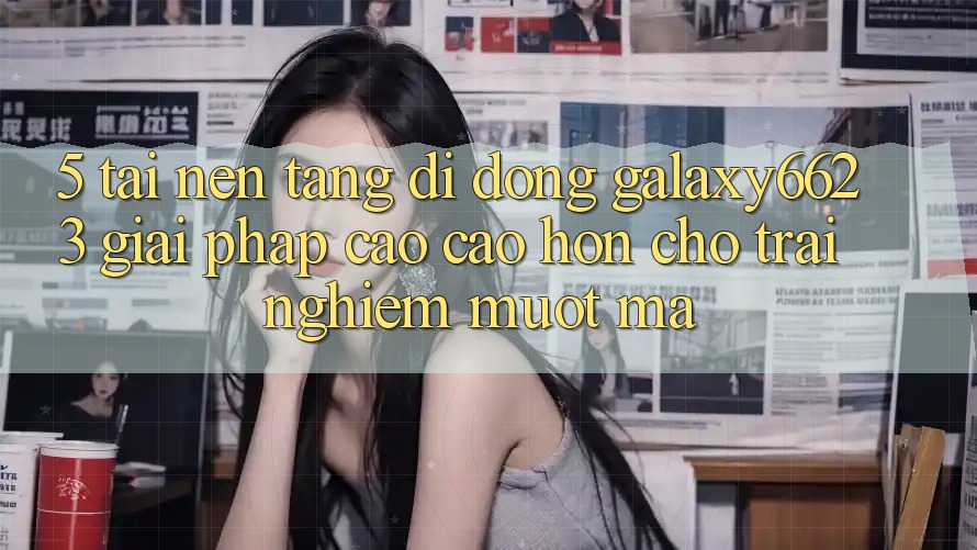 5. Tải Nền tảng di động Galaxy6623 - Giải Pháp Cao cao hơn Cho Trải Nghiệm Mượt Mà
