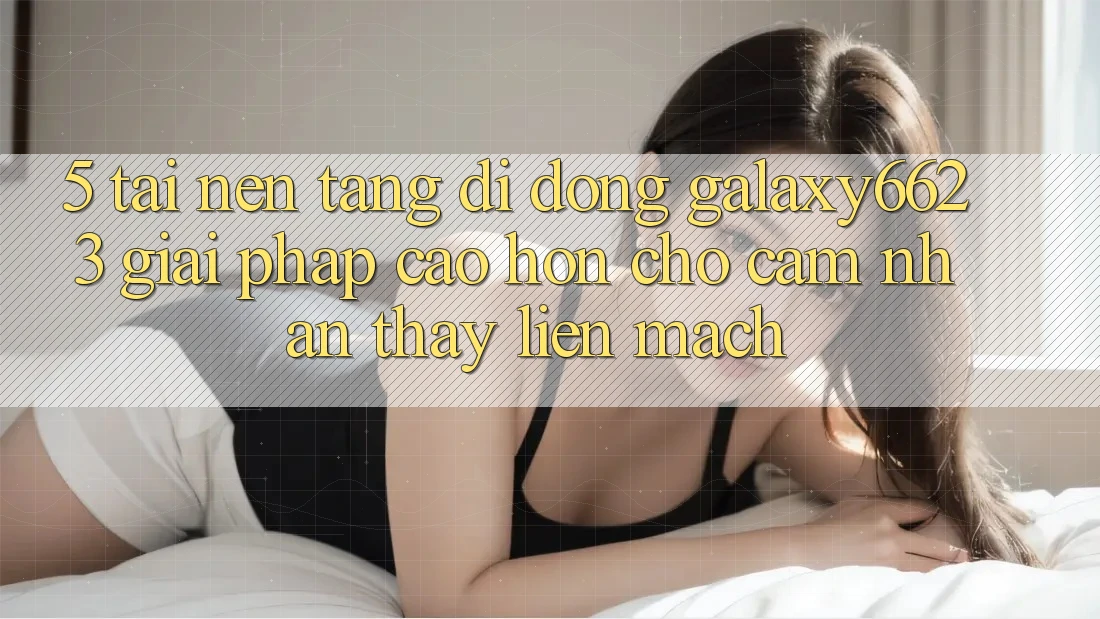 5. Tải Nền tảng di động Galaxy6623 - Giải Pháp Cao hơn Cho Cảm nhận thấy Liền mạch