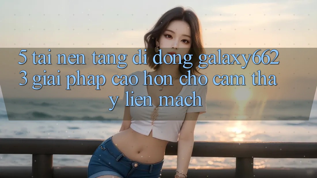 5. Tải Nền tảng di động Galaxy6623 - Giải Pháp Cao hơn Cho Cảm thấy Liền mạch