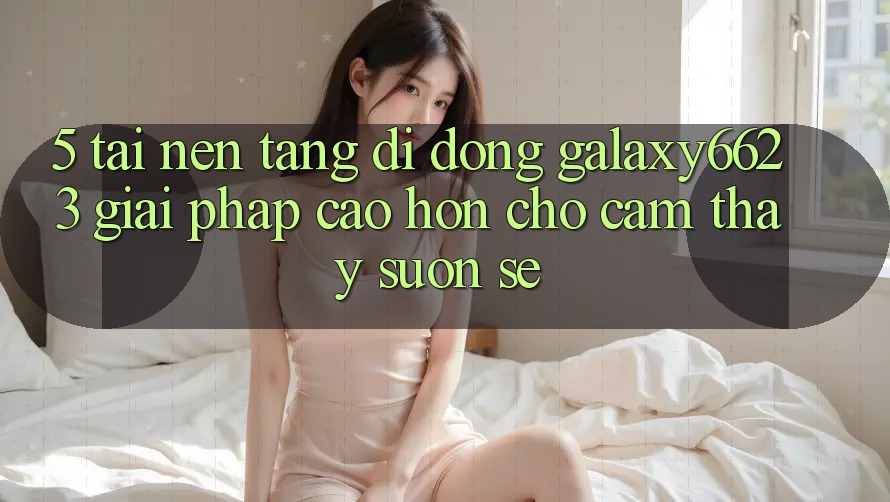 5. Tải Nền tảng di động Galaxy6623 - Giải Pháp Cao hơn Cho Cảm thấy Suôn sẻ
