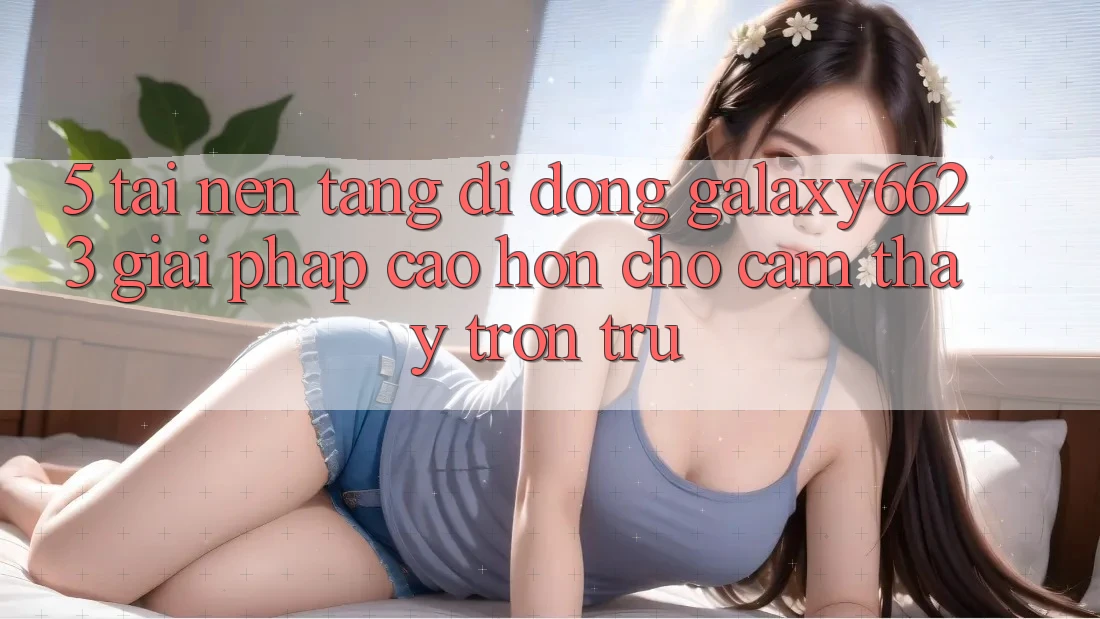 5. Tải Nền tảng di động Galaxy6623 - Giải Pháp Cao hơn Cho Cảm thấy Trơn tru