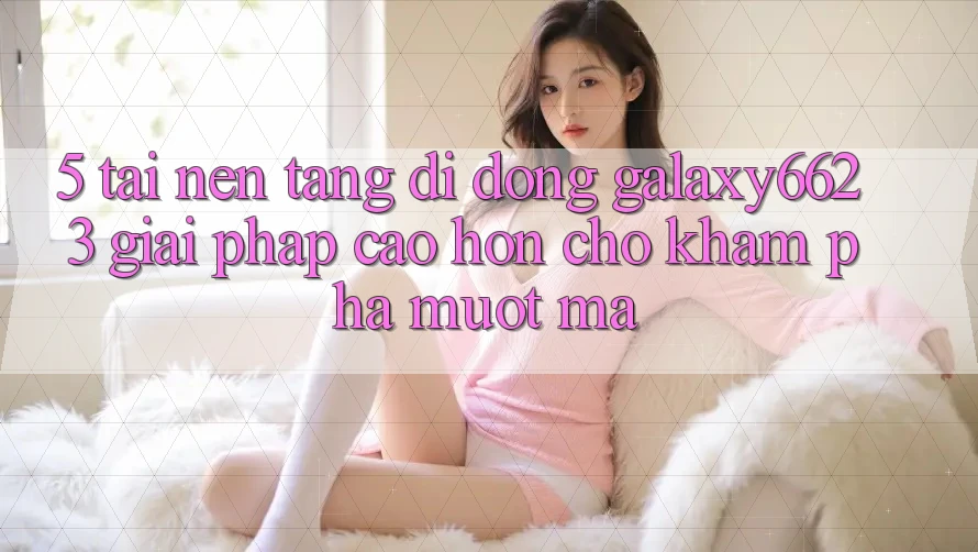 5. Tải Nền tảng di động Galaxy6623 - Giải Pháp Cao hơn Cho Khám phá Mượt mà 5. Tải Nền tảng di động Galaxy6623 - Giải Pháp Cao hơn Cho Khám phá Mượt mà