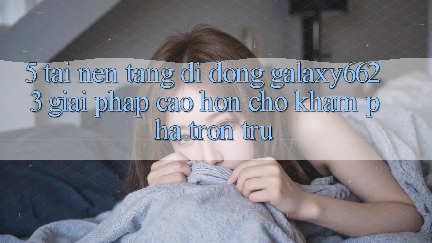 5. Tải Nền tảng di động Galaxy6623 - Giải Pháp Cao hơn Cho Khám phá Trơn tru