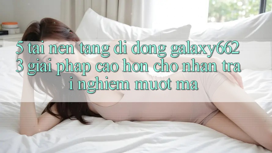 5. Tải Nền tảng di động Galaxy6623 - Giải Pháp Cao hơn Cho Nhận trải nghiệm Mượt Mà