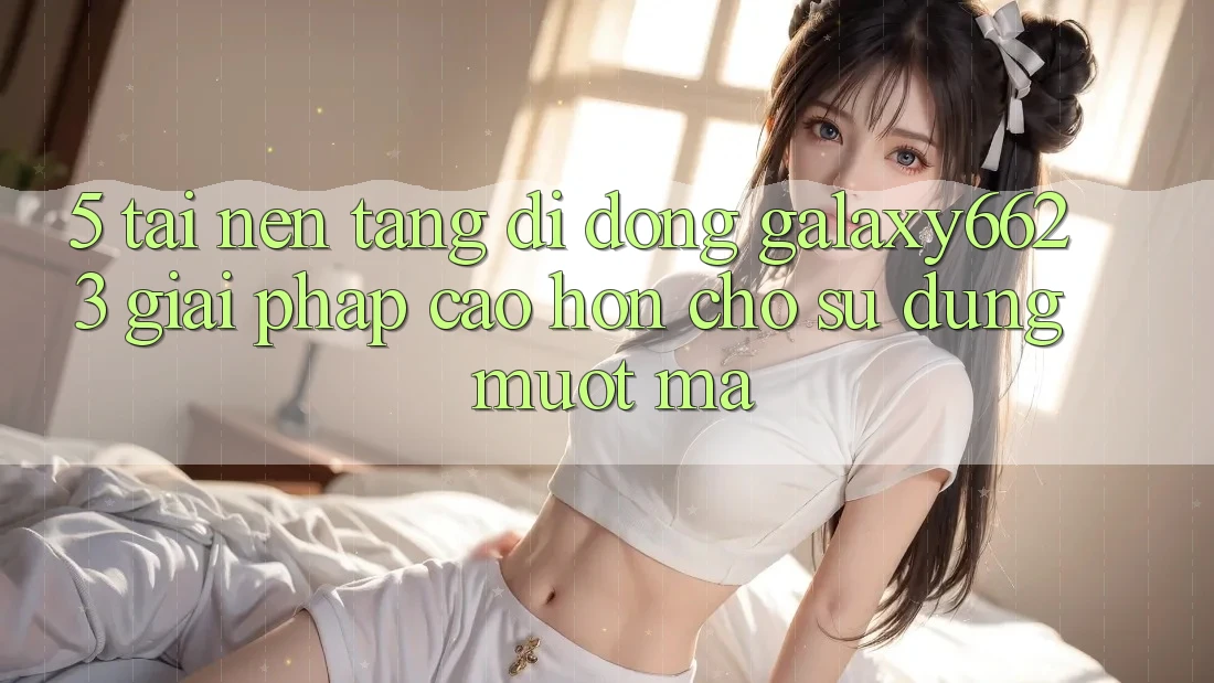 5. Tải Nền tảng di động Galaxy6623 - Giải Pháp Cao hơn Cho Sử dụng Mượt mà 5. Tải Nền tảng di động Galaxy6623 - Giải Pháp Cao hơn Cho Sử dụng Mượt mà