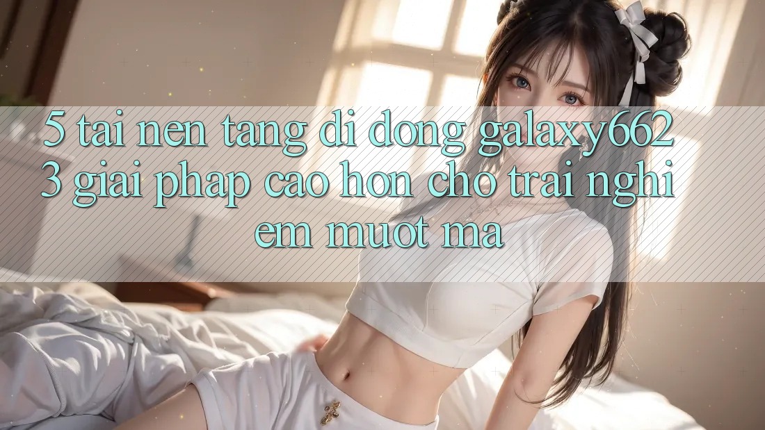 5. Tải Nền tảng di động Galaxy6623 - Giải Pháp Cao hơn Cho Trải Nghiệm Mượt Mà