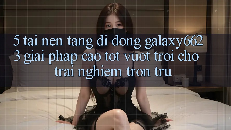 5. Tải Nền tảng di động Galaxy6623 - Giải Pháp Cao tốt vượt trội Cho Trải Nghiệm Trơn tru