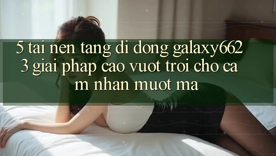 5. Tải Nền tảng di động Galaxy6623 - Giải Pháp Cao vượt trội Cho Cảm nhận Mượt Mà 5. Tải Nền tảng di động Galaxy6623 - Giải Pháp Cao vượt trội Cho Cảm nhận Mượt Mà