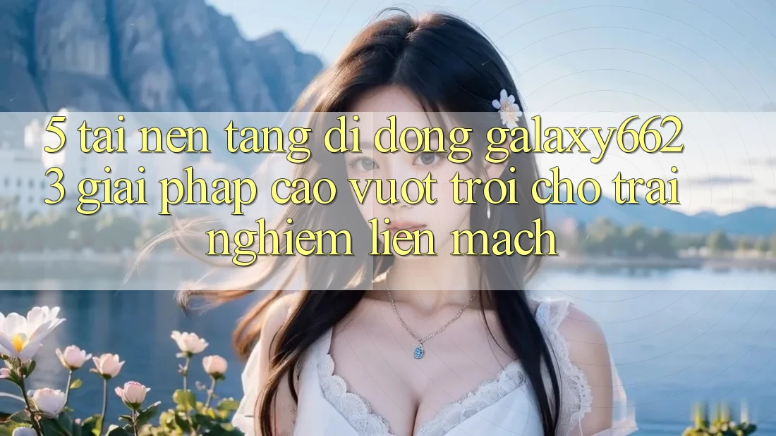 5. Tải Nền tảng di động Galaxy6623 - Giải Pháp Cao vượt trội Cho Trải Nghiệm Liền mạch 5. Tải Nền tảng di động Galaxy6623 - Giải Pháp Cao vượt trội Cho Trải Nghiệm Liền mạch
