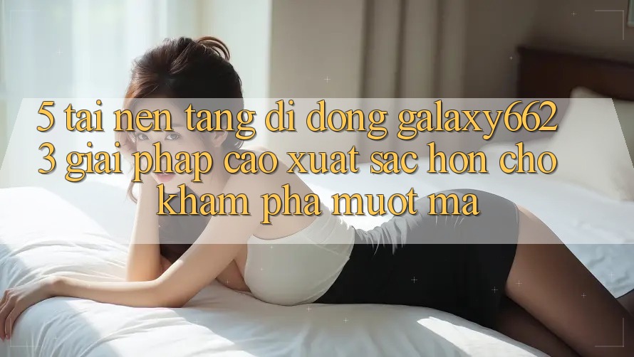 5. Tải Nền tảng di động Galaxy6623 - Giải Pháp Cao xuất sắc hơn Cho Khám phá Mượt Mà