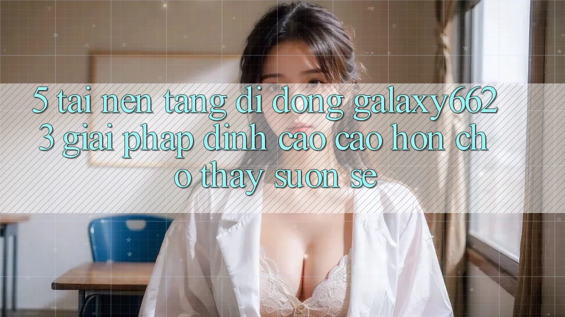 5. Tải Nền tảng di động Galaxy6623 - Giải Pháp Đỉnh cao cao hơn Cho Thấy Suôn sẻ